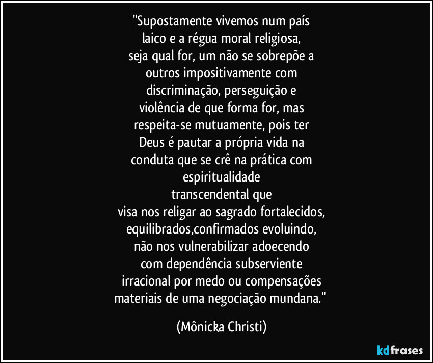 "Supostamente vivemos num país
laico e a régua moral religiosa,
seja qual for, um não se sobrepõe a
outros impositivamente com
discriminação, perseguição e
violência de que forma for, mas
respeita-se mutuamente, pois ter
Deus é pautar a própria vida na
conduta que se crê na prática com
espiritualidade
transcendental que
visa nos religar ao sagrado fortalecidos,
equilibrados,confirmados evoluindo,
não nos vulnerabilizar adoecendo
com dependência subserviente
irracional por medo ou compensações
materiais de uma negociação mundana." (Mônicka Christi)