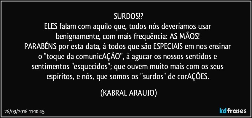 SURDOS!?
ELES falam com aquilo que, todos nós deveríamos usar benignamente, com mais frequência: AS MÃOS! 
PARABÉNS por esta data, à todos que são ESPECIAIS em nos ensinar o "toque da comunicAÇÃO", à agucar os nossos sentidos e sentimentos "esquecidos"; que ouvem muito mais com os seus espíritos, e nós, que somos os "surdos" de corAÇÕES. (KABRAL ARAUJO)