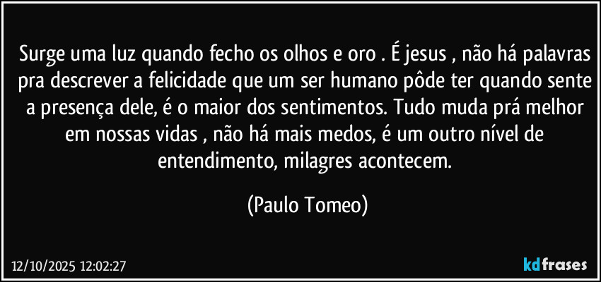 Surge uma luz quando fecho os olhos e oro . É jesus , não há palavras pra descrever a felicidade que um ser humano pôde ter quando sente a presença dele, é o maior dos sentimentos. Tudo muda prá melhor em nossas vidas , não há mais medos, é um outro nível de entendimento, milagres acontecem. (Paulo Tomeo)