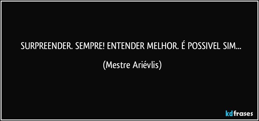 SURPREENDER. SEMPRE! ENTENDER MELHOR. É POSSIVEL SIM... (Mestre Ariévlis)