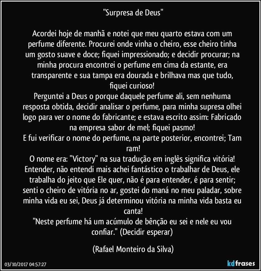 "Surpresa de Deus"

Acordei hoje de manhã e notei que meu quarto estava com um perfume diferente. Procurei onde vinha o cheiro, esse cheiro tinha um gosto suave e doce; fiquei impressionado; e decidir procurar; na minha procura encontrei o perfume em cima da estante, era transparente e sua tampa era dourada e brilhava mas que tudo, fiquei curioso! 
Perguntei a Deus o porque daquele perfume ali, sem nenhuma resposta obtida, decidir analisar o perfume, para minha supresa olhei logo para ver o nome do fabricante; e estava escrito assim: Fabricado na empresa sabor de mel; fiquei pasmo! 
E fui verificar o nome do perfume, na parte posterior, encontrei; Tam ram!
O nome era: "Victory" na sua tradução em inglês significa vitória! 
Entender, não entendi mais achei fantástico o trabalhar de Deus, ele trabalha do jeito que Ele quer, não é para entender, é para sentir; senti o cheiro de vitória no ar, gostei do maná no meu paladar, sobre minha vida eu sei, Deus já determinou vitória na minha vida basta eu canta!
"Neste perfume há um acúmulo de bênção eu sei e nele eu vou confiar." (Decidir esperar) (Rafael Monteiro da Silva)