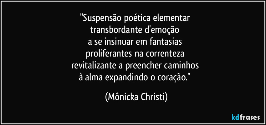 "Suspensão poética elementar 
transbordante d'emoção 
a se insinuar em fantasias 
proliferantes na correnteza 
revitalizante a preencher caminhos 
à alma expandindo o coração." (Mônicka Christi)