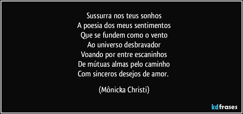 Sussurra nos teus sonhos
A poesia dos meus sentimentos
Que se fundem como o vento
Ao universo desbravador
Voando por entre escaninhos
De mútuas almas pelo caminho
Com sinceros desejos de amor. (Mônicka Christi)