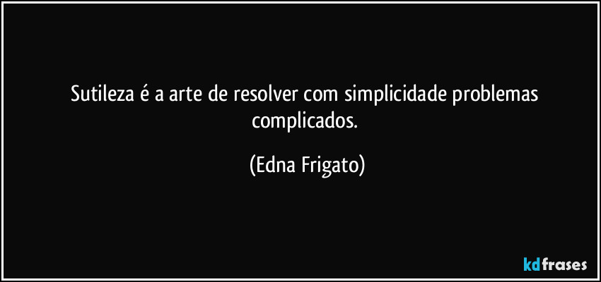 Sutileza é a arte de resolver com simplicidade problemas complicados. (Edna Frigato)