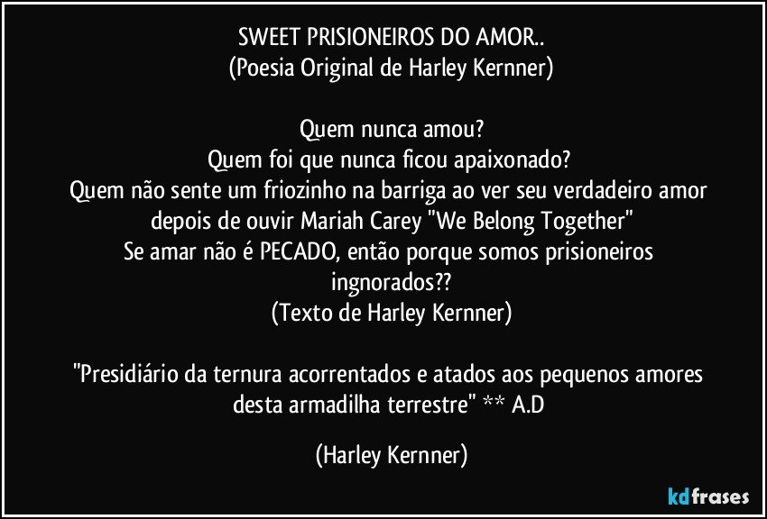 SWEET PRISIONEIROS DO AMOR..
(Poesia Original de Harley Kernner)

Quem nunca amou?
Quem foi que nunca ficou apaixonado? 
Quem não sente um friozinho na barriga ao ver seu verdadeiro amor depois de ouvir Mariah Carey "We Belong Together"
Se amar não é PECADO, então porque somos prisioneiros ingnorados??
(Texto de Harley Kernner)

"Presidiário da ternura acorrentados e atados  aos pequenos amores desta armadilha terrestre"  ** A.D (Harley Kernner)