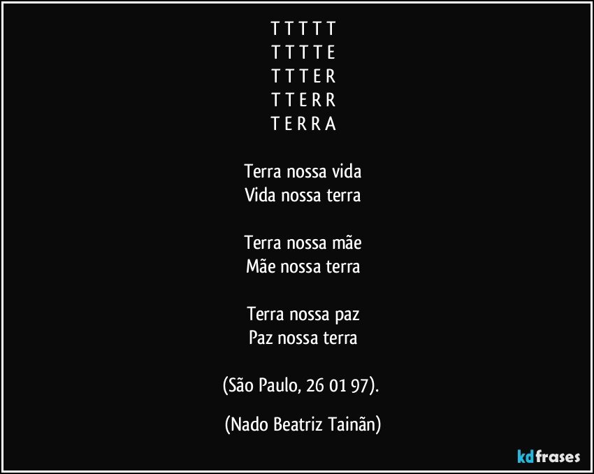 T T T T T
T T T T E
T T T E R
T T E R R
T E R R A

Terra nossa vida
Vida nossa terra

Terra nossa mãe
Mãe nossa terra

Terra nossa paz
Paz nossa terra

(São Paulo, 26/01/97). (Nado Beatriz Tainãn)