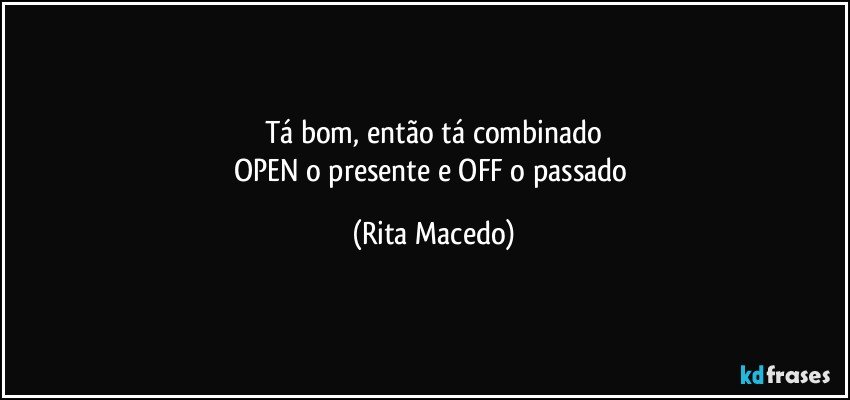 Tá bom, então tá combinado
OPEN o presente e OFF o passado (Rita Macedo)