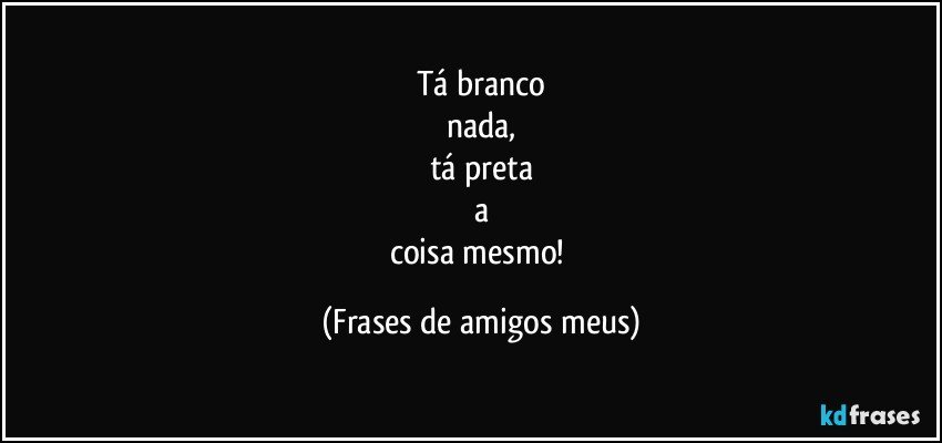 Tá branco
nada,
tá preta
a
coisa mesmo! (Frases de amigos meus)