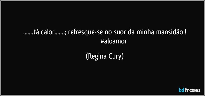 ...tá calor...;  refresque-se no suor da minha mansidão !
                                          #aloamor (Regina Cury)