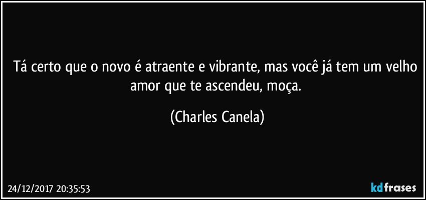 Tá certo que o novo é atraente e vibrante, mas você já tem um velho amor que te ascendeu, moça. (Charles Canela)