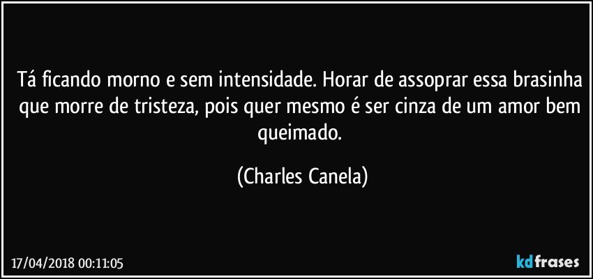 Tá ficando morno e sem intensidade. Horar de assoprar essa brasinha que morre de tristeza, pois quer mesmo é ser cinza de um amor bem queimado. (Charles Canela)