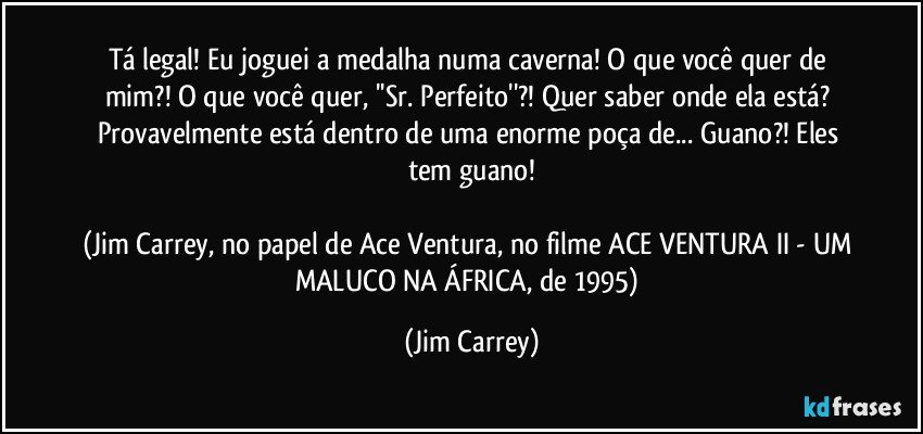 Tá legal! Eu joguei a medalha numa caverna! O que você quer de mim?! O que você quer, ''Sr. Perfeito''?! Quer saber onde ela está? Provavelmente está dentro de uma enorme poça de... Guano?! Eles tem guano!

(Jim Carrey, no papel de Ace Ventura, no filme ACE VENTURA II - UM MALUCO NA ÁFRICA, de 1995) (Jim Carrey)