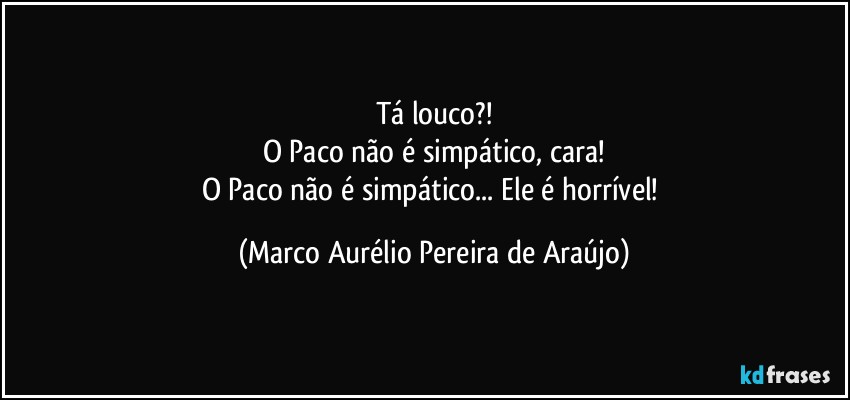 Tá louco?!
O Paco não é simpático, cara!
O Paco não é simpático... Ele é horrível! (Marco Aurélio Pereira de Araújo)