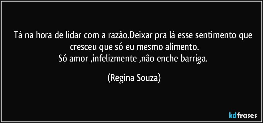 Tá na hora de lidar com a razão.Deixar pra lá esse sentimento que cresceu que só eu mesmo alimento.
Só amor ,infelizmente ,não enche barriga. (Regina Souza)