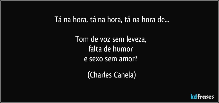 Tá na hora, tá na hora, tá na hora de...

Tom de voz sem leveza, 
falta de humor 
e sexo sem amor? (Charles Canela)