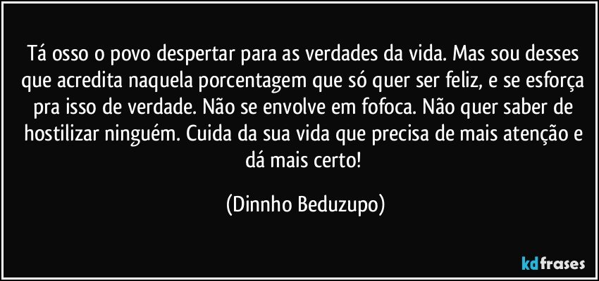 Tá osso o povo despertar para as verdades da vida. Mas sou desses que acredita naquela porcentagem que só quer ser feliz, e se esforça pra isso de verdade. Não se envolve em fofoca. Não quer saber de hostilizar ninguém. Cuida da sua vida que precisa de mais atenção e dá mais certo! (Dinnho Beduzupo)