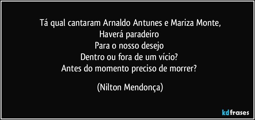 Tá qual cantaram Arnaldo Antunes e Mariza Monte,
Haverá paradeiro 
Para o nosso desejo 
Dentro ou fora de um vício? 
Antes do momento preciso de morrer? (Nilton Mendonça)