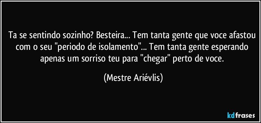 Ta se sentindo sozinho? Besteira... Tem tanta gente que voce afastou com o seu "periodo de isolamento"... Tem tanta gente esperando apenas um sorriso teu para "chegar" perto de voce. (Mestre Ariévlis)