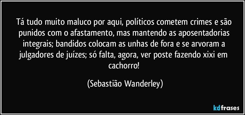 Tá tudo muito maluco por aqui, políticos cometem crimes e são punidos com o afastamento, mas mantendo as aposentadorias integrais; bandidos colocam as unhas de fora e se arvoram a julgadores de juízes; só falta, agora, ver poste fazendo xixi em cachorro! (Sebastião Wanderley)