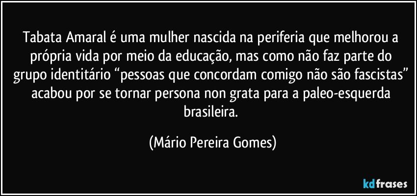 Tabata Amaral é uma mulher nascida na periferia que melhorou a própria vida por meio da educação, mas como não faz parte do grupo identitário “pessoas que concordam comigo não são fascistas” acabou por se tornar persona non grata para a paleo-esquerda brasileira. (Mário Pereira Gomes)