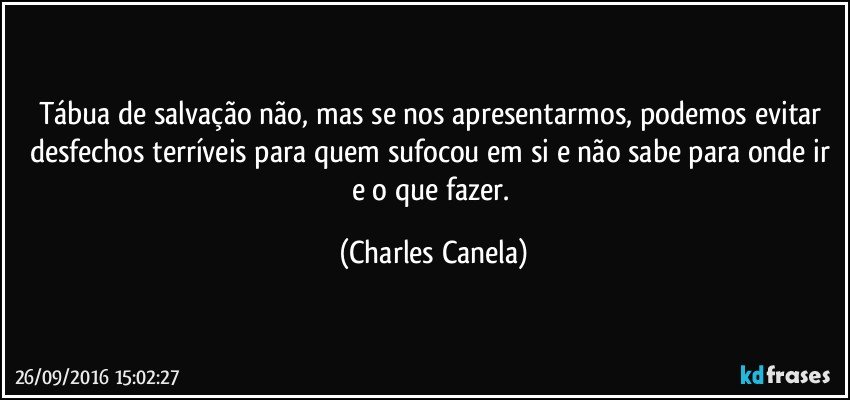 Tábua de salvação não, mas se nos apresentarmos, podemos evitar desfechos terríveis para quem sufocou em si e não sabe para onde ir e o que fazer. (Charles Canela)