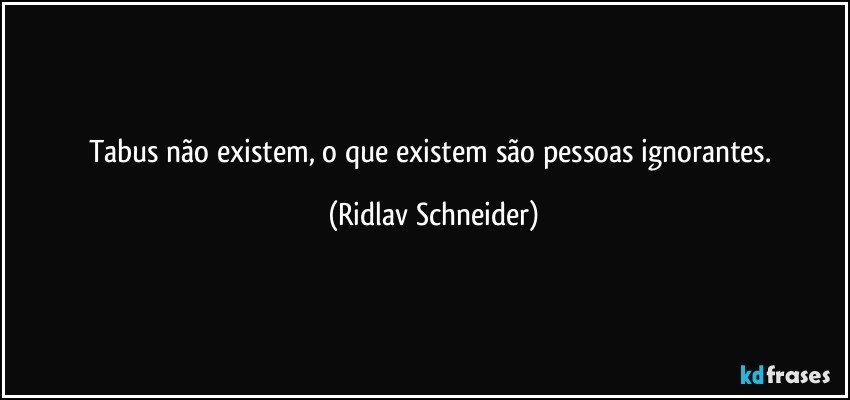 Tabus não existem, o que existem são pessoas ignorantes. (Ridlav Schneider)