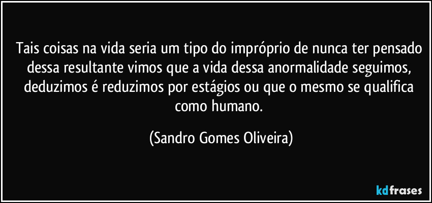 Tais coisas na vida seria um tipo do impróprio de nunca ter pensado dessa resultante vimos que a vida dessa anormalidade seguimos, deduzimos é reduzimos por estágios ou que o mesmo se qualifica como humano. (Sandro Gomes Oliveira)