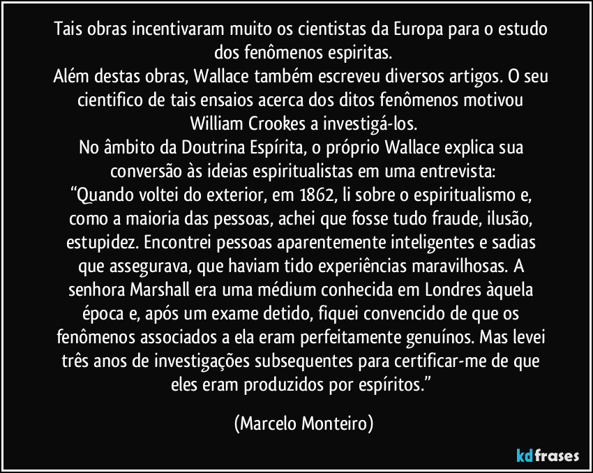 Tais obras incentivaram muito os cientistas da Europa para o estudo dos fenômenos espiritas.
Além destas obras, Wallace também escreveu diversos artigos. O seu cientifico de tais ensaios acerca dos ditos fenômenos motivou William Crookes a investigá-los.
No âmbito da Doutrina Espírita, o próprio Wallace explica sua conversão às ideias espiritualistas em uma entrevista:
“Quando voltei do exterior, em 1862, li sobre o espiritualismo e, como a maioria das pessoas, achei que fosse tudo fraude, ilusão, estupidez. Encontrei pessoas aparentemente inteligentes e sadias que assegurava, que haviam tido experiências maravilhosas. A senhora Marshall era uma médium conhecida em Londres àquela época e, após um exame detido, fiquei convencido de que os fenômenos associados a ela eram perfeitamente genuínos. Mas levei três anos de investigações subsequentes para certificar-me de que eles eram produzidos por espíritos.” (Marcelo Monteiro)