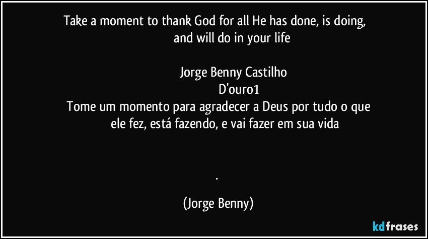 Take a moment to thank God for all He has done, is doing,     
                                   and will do in your life 

                                    Jorge Benny Castilho
                                                D'ouro1
   Tome um momento para agradecer a Deus por tudo o que 
               ele fez, está fazendo, e vai fazer em sua vida


. (Jorge Benny)