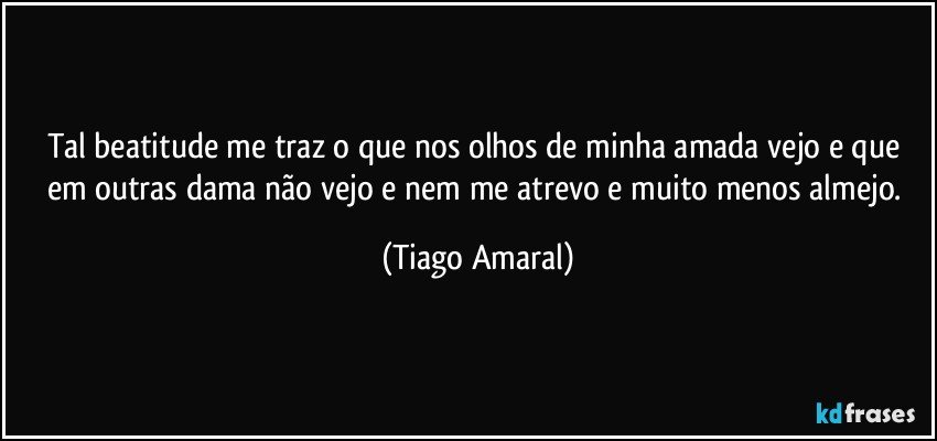 Tal beatitude me traz o que nos olhos de minha amada vejo e que em outras dama não vejo e nem me atrevo e muito menos almejo. (Tiago Amaral)