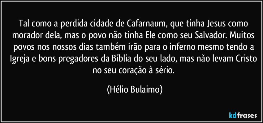 Tal como a perdida cidade de Cafarnaum, que tinha Jesus como morador dela, mas o povo não tinha Ele como seu Salvador. Muitos povos nos nossos dias também irão para o inferno mesmo tendo a Igreja e bons pregadores da Bíblia do seu lado, mas não levam Cristo no seu coração à sério. (Hélio Bulaimo)