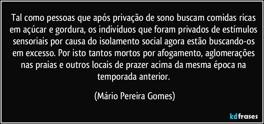 Tal como pessoas que após privação de sono buscam comidas ricas em açúcar e gordura, os indivíduos que foram privados de estímulos sensoriais por causa do isolamento social agora estão buscando-os em excesso. Por isto tantos mortos por afogamento, aglomerações nas praias e outros locais de prazer acima da mesma época na temporada anterior. (Mário Pereira Gomes)