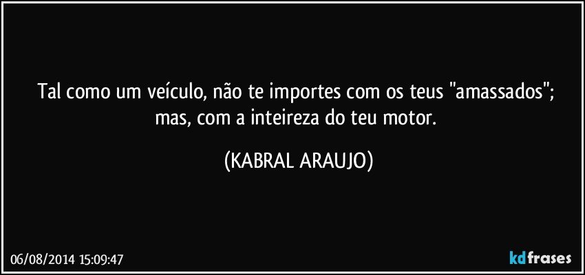 Tal como um veículo, não te importes com os teus "amassados"; mas, com a inteireza do teu motor. (KABRAL ARAUJO)