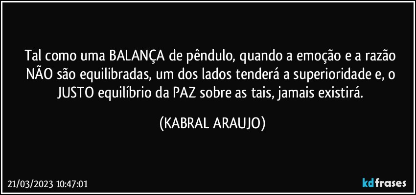 Tal como uma BALANÇA de pêndulo, quando a emoção e a razão NÃO são equilibradas, um dos lados tenderá a superioridade e, o JUSTO equilíbrio da PAZ sobre as tais, jamais existirá. (KABRAL ARAUJO)