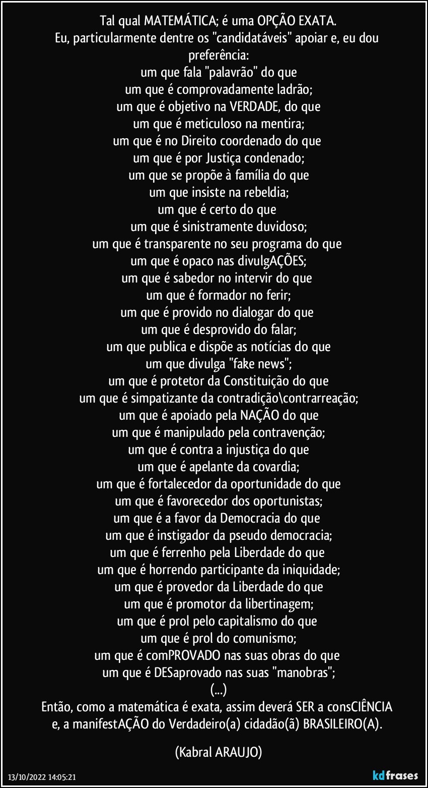 Tal qual MATEMÁTICA; é uma OPÇÃO EXATA.
Eu, particularmente dentre os "candidatáveis" apoiar e, eu dou preferência:
um que fala "palavrão" do que
um que é comprovadamente ladrão;
um que é objetivo na VERDADE, do que
um que é meticuloso na mentira;
um que é no Direito coordenado do que 
um que é por Justiça condenado;
um que se propõe à família do que
um que insiste na rebeldia;
um que é certo do que 
um que é sinistramente duvidoso;
um que é transparente no seu programa do que 
um que é opaco nas divulgAÇÕES;
um que é sabedor no intervir do que 
um que é formador no ferir;
um que é provido no dialogar do que 
um que é desprovido do falar;
um que publica e dispõe as notícias do que
um que divulga "fake news";
um que é protetor da Constituição do que
um que é simpatizante da contradição\contrarreação;
um que é apoiado pela NAÇÃO do que
um que é manipulado pela contravenção;
um que é contra a injustiça do que
um que é apelante da covardia;
um que é fortalecedor da oportunidade do que
um que é favorecedor dos oportunistas;
um que é a favor da Democracia do que 
um que é instigador da pseudo democracia;
um que é ferrenho pela Liberdade do que 
um que é horrendo participante da iniquidade;
um que é provedor da Liberdade do que
um que é promotor da libertinagem;
um que é prol pelo capitalismo do que 
um que é prol do comunismo;
um que é comPROVADO nas suas obras do que 
um que é DESaprovado nas suas "manobras";
(...)
Então, como a matemática é exata, assim deverá SER a consCIÊNCIA e, a manifestAÇÃO do Verdadeiro(a) cidadão(ã) BRASILEIRO(A). (KABRAL ARAUJO)