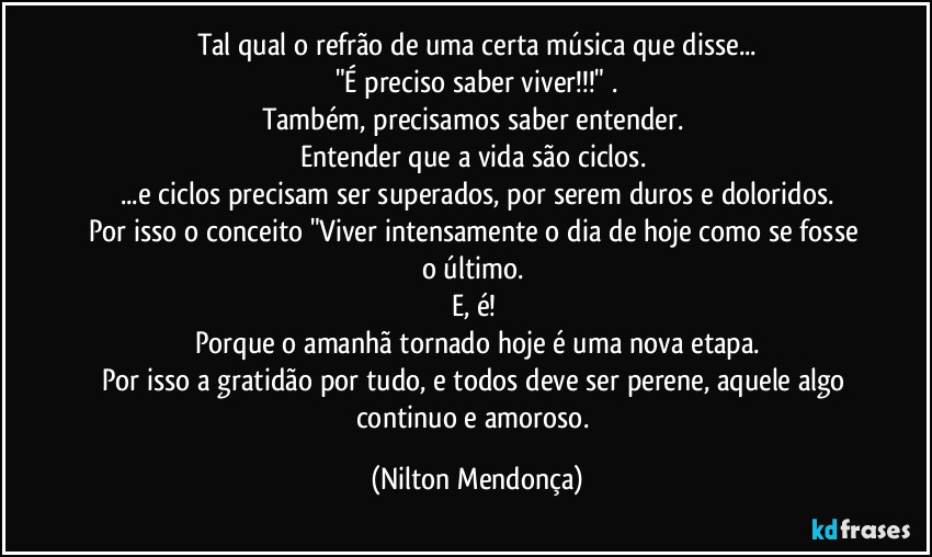 Tal qual o refrão de uma certa música  que disse...
"É preciso saber viver!!!" .
Também, precisamos  saber entender. 
Entender que a vida são ciclos. 
...e ciclos precisam ser superados, por serem duros e doloridos.
Por isso o conceito "Viver intensamente o dia de hoje como se fosse o último. 
E, é! 
Porque o amanhã tornado hoje é uma nova etapa.
Por isso a gratidão por tudo, e todos deve ser perene, aquele algo continuo e amoroso. (Nilton Mendonça)