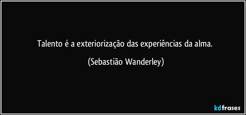 Talento é a exteriorização das experiências da alma. (Sebastião Wanderley)