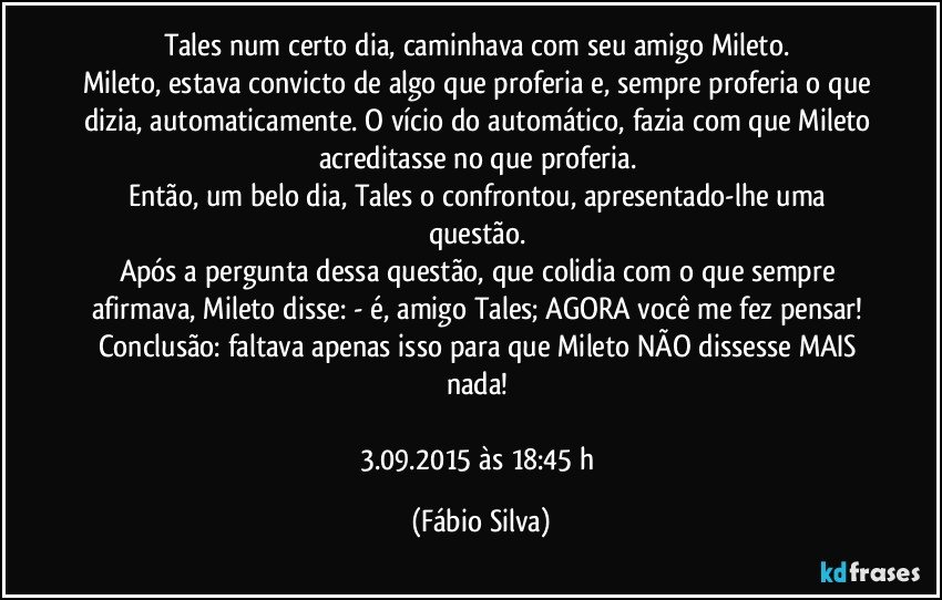 Tales num certo dia, caminhava com seu amigo Mileto. 
Mileto, estava convicto de algo que proferia e, sempre proferia o que dizia, automaticamente. O vício do automático, fazia  com que Mileto acreditasse no que proferia. 
Então, um belo dia, Tales o confrontou, apresentado-lhe uma questão. 
Após a pergunta dessa questão, que colidia com o que sempre afirmava, Mileto disse: - é, amigo Tales; AGORA você me fez pensar! 
Conclusão: faltava apenas isso para que Mileto NÃO dissesse MAIS nada! 

3.09.2015 às 18:45 h (Fábio Silva)