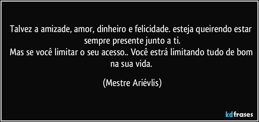 Talvez a amizade, amor, dinheiro e felicidade. esteja queirendo estar sempre presente junto a ti.
Mas se você limitar o seu acesso.. Você estrá limitando tudo de bom na sua vida. (Mestre Ariévlis)