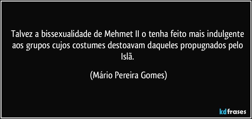 Talvez a bissexualidade de Mehmet II o tenha feito mais indulgente aos grupos cujos costumes destoavam daqueles propugnados pelo Islã. (Mário Pereira Gomes)