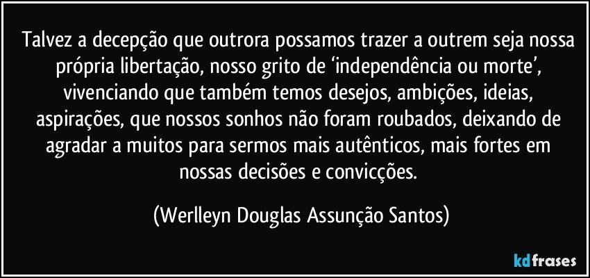 Talvez a decepção que outrora possamos trazer a outrem seja nossa própria libertação, nosso grito de ‘independência ou morte’, vivenciando que também temos desejos, ambições, ideias, aspirações, que nossos sonhos não foram roubados, deixando de agradar a muitos para sermos mais autênticos, mais fortes em nossas decisões e convicções. (Werlleyn Douglas Assunção Santos)