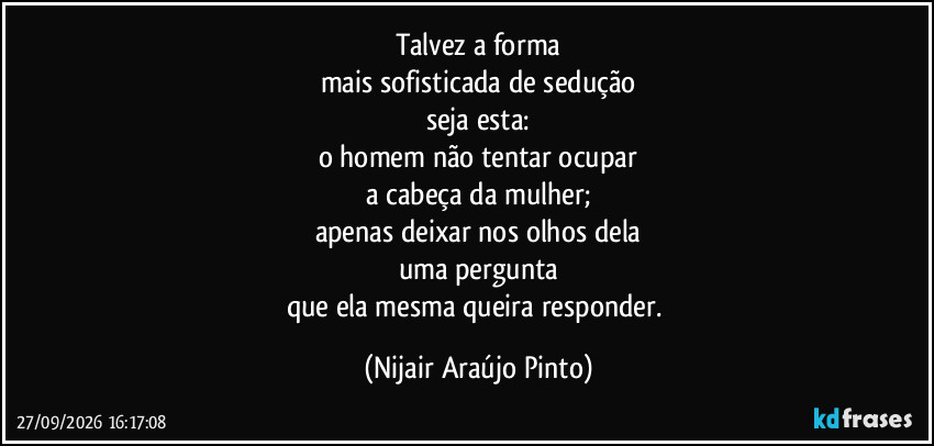 Talvez a forma
mais sofisticada de sedução
seja esta:
o homem não tentar ocupar
a cabeça da mulher;
apenas deixar nos olhos dela
uma pergunta
que ela mesma queira responder. (Nijair Araújo Pinto)