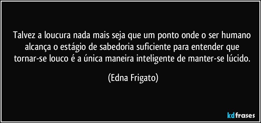 Talvez a loucura nada mais seja que um ponto onde o ser humano alcança o estágio de sabedoria suficiente para entender que tornar-se louco é a única maneira inteligente de manter-se lúcido. (Edna Frigato)