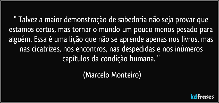 " Talvez a maior demonstração de sabedoria não seja provar que estamos certos, mas tornar o mundo um pouco menos pesado para alguém. Essa é uma lição que não se aprende apenas nos livros, mas nas cicatrizes, nos encontros, nas despedidas e nos inúmeros capítulos da condição humana. " (Marcelo Monteiro)