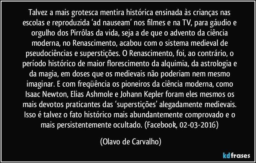 Talvez a mais grotesca mentira histórica ensinada às crianças nas escolas e reproduzida ‘ad nauseam’ nos filmes e na TV, para gáudio e orgulho dos Pirrôlas da vida, seja a de que o advento da ciência moderna, no Renascimento, acabou com o sistema medieval de pseudociências e superstições. O Renascimento, foi, ao contrário, o período histórico de maior florescimento da alquimia, da astrologia e da magia, em doses que os medievais não poderiam nem mesmo imaginar. E com freqüência os pioneiros da ciência moderna, como Isaac Newton, Elias Ashmole e Johann Kepler foram eles mesmos os mais devotos praticantes das ‘superstições’ alegadamente medievais. Isso é talvez o fato histórico mais abundantemente comprovado e o mais persistentemente ocultado. (Facebook, 02-03-2016) (Olavo de Carvalho)