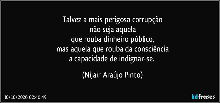 Talvez a mais perigosa corrupção
não seja aquela
que rouba dinheiro público,
mas aquela que rouba da consciência
a capacidade de indignar-se. (Nijair Araújo Pinto)
