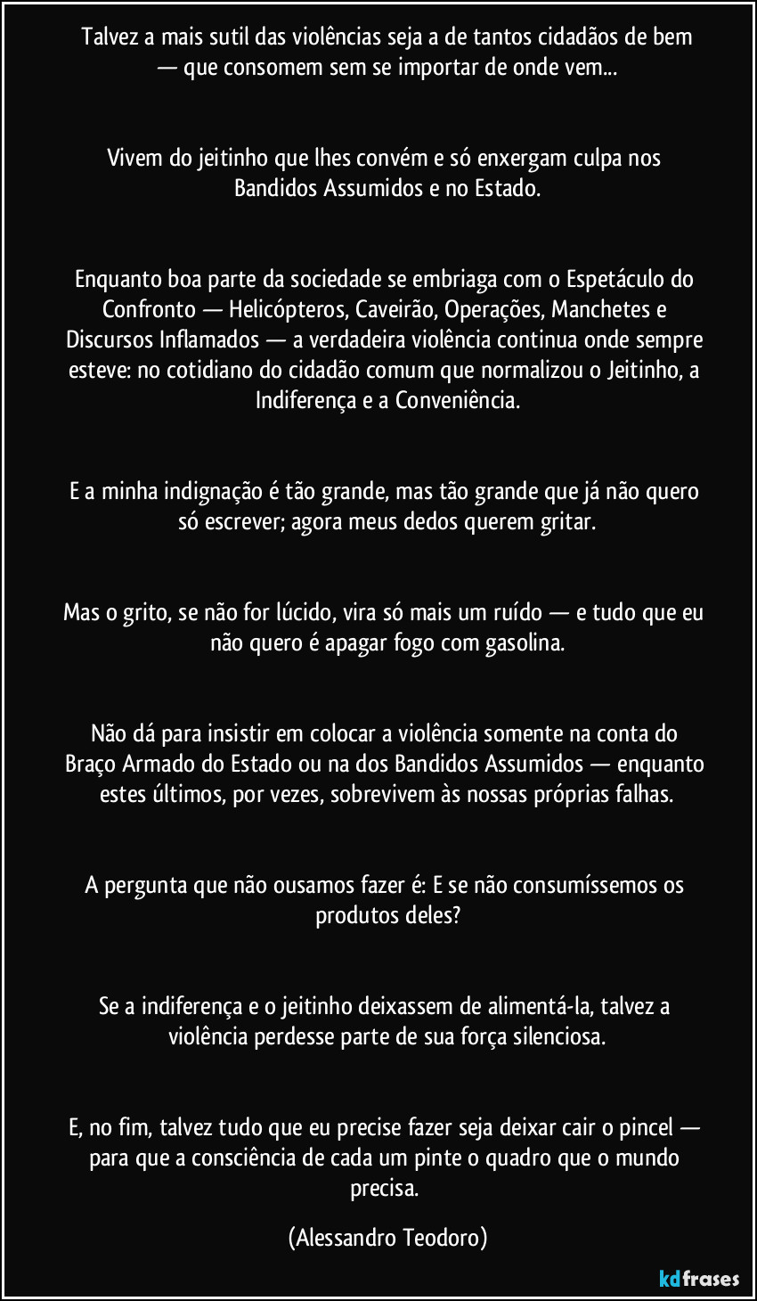 ⁠Talvez a mais sutil das violências seja a de tantos cidadãos de bem — que consomem sem se importar de onde vem...


Vivem do jeitinho que lhes convém e só enxergam culpa nos Bandidos Assumidos e no Estado.


Enquanto boa parte da sociedade se embriaga com o Espetáculo do Confronto — Helicópteros, Caveirão, Operações, Manchetes e Discursos Inflamados — a verdadeira violência continua onde sempre esteve: no cotidiano do cidadão comum que normalizou o Jeitinho, a Indiferença e a Conveniência.


E a minha indignação é tão grande, mas tão grande que já não quero só escrever; agora meus dedos querem gritar.


Mas o grito, se não for lúcido, vira só mais um ruído — e tudo que eu não quero é apagar fogo com gasolina.


Não dá para insistir em colocar a violência somente na conta do Braço Armado do Estado ou na dos Bandidos Assumidos — enquanto estes últimos, por vezes, sobrevivem às nossas próprias falhas.


A pergunta que não ousamos fazer é: E se não consumíssemos os produtos deles?


Se a indiferença e o jeitinho deixassem de alimentá-la, talvez a violência perdesse parte de sua força silenciosa.


E, no fim, talvez tudo que eu precise fazer seja deixar cair o pincel — para que a consciência de cada um pinte o quadro que o mundo precisa. (Alessandro Teodoro)