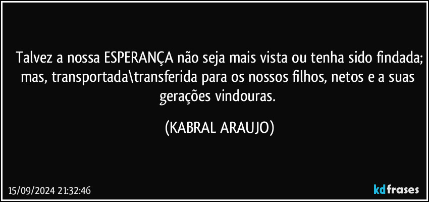 Talvez a nossa ESPERANÇA não seja mais vista ou tenha sido findada;
mas, transportada\transferida para os nossos filhos, netos e a suas gerações vindouras. (KABRAL ARAUJO)