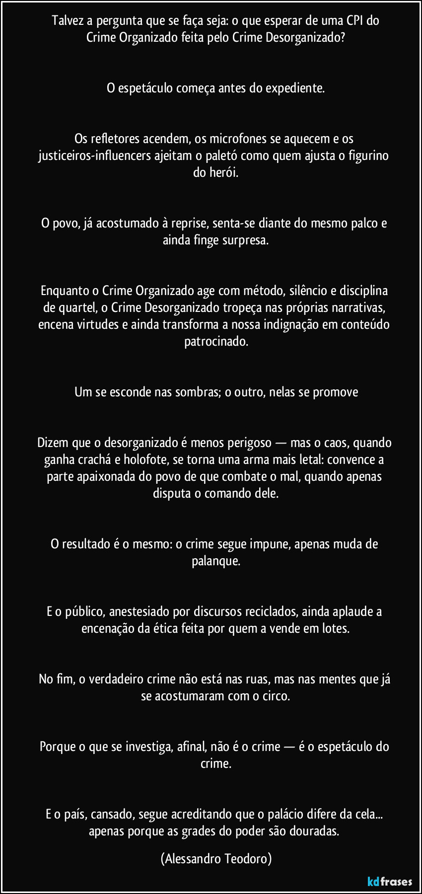 ⁠Talvez a pergunta que se faça seja: o que esperar de uma CPI do Crime Organizado feita pelo Crime Desorganizado?


O espetáculo começa antes do expediente.


Os refletores acendem, os microfones se aquecem e os justiceiros-influencers ajeitam o paletó como quem ajusta o figurino do herói.


O povo, já acostumado à reprise, senta-se diante do mesmo palco e ainda finge surpresa.


Enquanto o Crime Organizado age com método, silêncio e disciplina de quartel, o Crime Desorganizado tropeça nas próprias narrativas, encena virtudes e ainda transforma a nossa indignação em conteúdo patrocinado.


Um se esconde nas sombras; o outro, nelas se promove


Dizem que o desorganizado é menos perigoso — mas o caos, quando ganha crachá e holofote, se torna uma arma mais letal: convence a parte apaixonada do povo de que combate o mal, quando apenas disputa o comando dele.


O resultado é o mesmo: o crime segue impune, apenas muda de palanque.


E o público, anestesiado por discursos reciclados, ainda aplaude a encenação da ética feita por quem a vende em lotes.


No fim, o verdadeiro crime não está nas ruas, mas nas mentes que já se acostumaram com o circo.


Porque o que se investiga, afinal, não é o crime — é o espetáculo do crime.


E o país, cansado, segue acreditando que o palácio difere da cela... apenas porque as grades do poder são douradas. (Alessandro Teodoro)