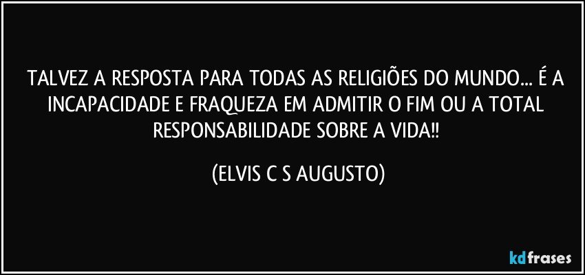 TALVEZ A RESPOSTA PARA TODAS AS RELIGIÕES DO MUNDO... É A INCAPACIDADE E FRAQUEZA EM ADMITIR O FIM OU A TOTAL RESPONSABILIDADE SOBRE A VIDA!! (ELVIS C S AUGUSTO)